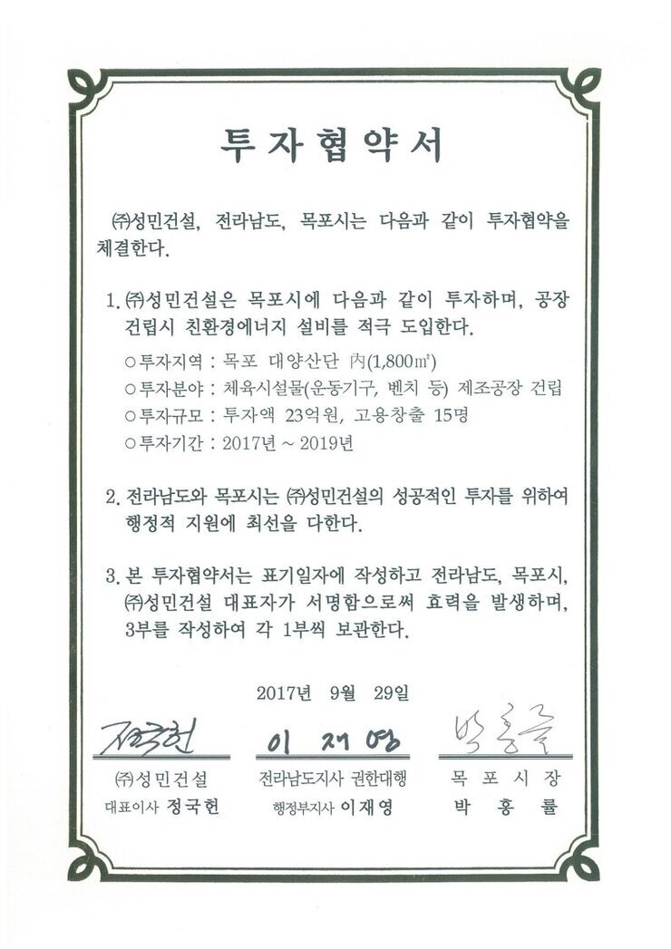 투자협약서
㈜성민건설, 전라남도, 목포시는 다음과 같이 투자협약을 체결한다.
1.㈜성민건설은 목포시에 다음과 같이 투자하며, 공장건립시 친환경에너지 설비를 적극 도입한다.
0 투자지역 : 목포 대양산단 시(1800㎡)
0 투자분야 : 체육시설물(운동기구, 벤치 등) 제조공장 건립
0 투자규모 : 투자액 23억원, 고용창출 15명
0 투자기간 : 2017년 ~ 2019년
2. 전라남도와 목포시는 ㈜성민건설의 성공적인 투자를 위하여 행정적 지원에 최선을 다한다.
3. 본 투자협약서는 표기일자에 작성하고 전라남도, 목포시, (㈜성민건설 대표자가 서명함으로써 효력을 발생하며, 3부를 작성하여 각 1부씩 보관한다.
2017년 9월 29일
(주)성민건설 대표이사 정국헌
전라남도지사 권한대행 행정부지사 이재영
목포시장 박홍률