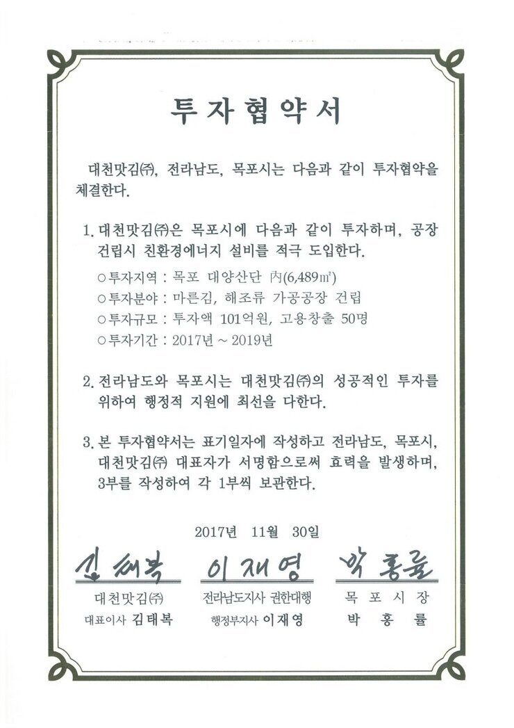 투자협약서
대천맛김(㈜, 전라남도, 목포시는 다음과 같이 투자협약을 체결한다.
1. 대천맛김(㈜은 목포시에 다음과 같이 투자하며, 공장건립시 친환경에너지 설비를 적극 도입한다.0 투자지역 : 목포 대양산단 [시(6,489m㎡)
0 투자분야 : 마른김, 해조류 가공공장 건립
0 투자규모 : 투자액 101억원, 고용창출 50명
0 투자기간 : 2017년 ~ 2019년
2. 전라남도와 목포시는 대천맛김(㈜)의 성공적인 투자를 위하여 행정적 지원에 최선을 다한다.
3. 본 투자협약서는 표기일자에 작성하고 전라남도, 목포시, 대천맛김(㈜ 대표자가 서명함으로써 효력을 발생하며, 3부를 작성하여 각 1부씩 보관한다.
2017년 11월 30일
대천맛김(주) 대표이사 김태복
전라남도지사 권한대행 행정부지사 이재영
목포시장 박홍률