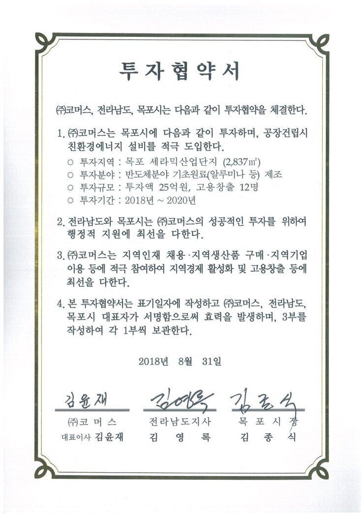 투자협약서
㈜코머스, 전라남도, 목포시는 다음과 같이 투자협약을 체결한다.
1.(㈜코머스는 목포시에 다음과 같이 투자하며, 공장건립시 친환경에너지 설비를 적극 도입한다.
o 투자지역 : 목포 세라믹산업단지 (2,837m)
o 투자분야 : 반도체분야 기초원료(알루미나 등) 제조
o 투자규모 : 투자액 25억원, 고용창출 12명
0 투자기간 : 2018년 ~ 2020년
2. 전라남도와 목포시는 ㈜코머스의 성공적인 투자를 위하여 행정적 지원에 최선을 다한다.
3.(㈜)코머스는 지역인재 채용·지역생산품 구매·지역기업 이용 등에 적극 참여하여 지역경제 활성화 및 고용창출 등에 최선을 다한다.
4. 본 투자협약서는 표기일자에 작성하고 ㈜코머스, 전라남도, 목포시 대표자가 서명함으로써 효력을 발생하며, 3부를 작성하여 각 1부씩 보관한다.
2018년 8월 31일
(주)코머스 대표이사 김윤재
전라남도지사 김영록
목포시장 김종식