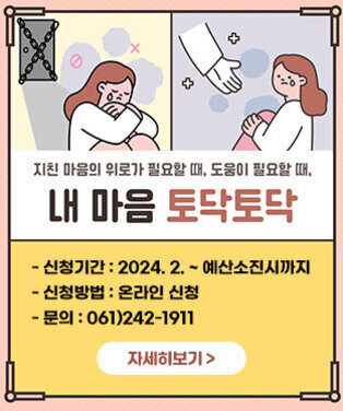 지친 마음의 위로가 필요할 때, 도움이 필요할 때, 내 마음 토닥토닥 -신청기간 : 2024. 2. ~ 예산소진시까지 -신청방법 : 온라인 신청 -문의 : 061)242-1911 자세히보기