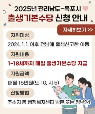 2025년 전라남도-목포시 출생기본수당 신청 안내  -지원대상 : 2024. 1. 1. 이후 전남에 출생신고한 아동  -지원내용 : 1~18세까지 매월 출생기본수당 지급  -지원금액 : 매월 15만원(도 10, 시 5)  -신청방법 : 주소지 동 행정복지센터 방문 또는 정부24 자세히보기