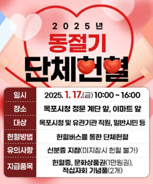 2025년 동절기 단체헌혈 일 시 : 2025. 1. 17. (금) 10:00 ~ 16:00 장 소 : 목포시청 정문 계단 앞, 이마트 앞 대 상 : 목포시청 및 유관기관 직원, 일반시민 등 헌혈방법 : 헌혈버스를 통한 단체헌혈 유의사항 : 신분증 지참(미지참시 헌혈 불가) 지급품목 : 헌혈증, 문화상품권(1만원권), 적십자회 기념품(2개)