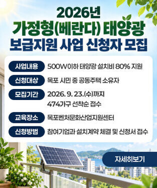 2026년 가정형(베란다) 태양광 보급지원 사업 신청자 모집 사업내용: 500W이하 태양광 설치비 80% 지원 신청대상: 목포 시민 중 공동주택 소유자 모집기간: 2026. 9. 23.(수)까지 474가구 선착순 접수 교육장소: 목포벤처문화산업지원센터 신청방법: 참여기업과 설치계약 체결 및 신청서 접수 자세히보기