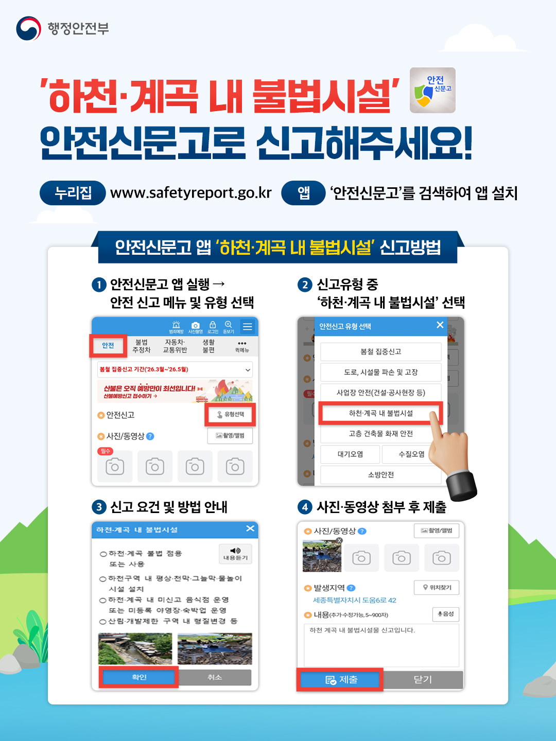 행정안전부 \'하천·계곡 내 불법시설\' 안전신문고로 신고해주세요! 누리집 www.safetyreport.go.kr 앱 \'안전신문고\'를 검색하여 앱 설치 안전신문고 앱 \'하천계곡 내 불법시설\' 신고방법 1. 안전신문고 앱 실행 → 안전신고 메뉴 및 유형 선택 2 신고유형 중 \'하천계곡 내 불법시설 선택 3 신고 요건 및 방법 안내 4 사진·동영상 첨부 후 제출