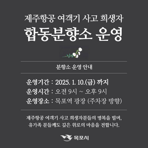 제주항공 여객기 사고 희생자 합동분향소 운영,  분향소 운영 안내, 운영기간 : 2025. 1. 10. (금)까지 운영시간 : 오전 9시 ~ 오후 9시 운영장소 : 목포역 광장 (주차장 방향) 제주항공 여객기 사고 희생자분들의 명복을 빌며, 유가족 분들께도 깊은 위로의 마음을 전합니다. 목포시