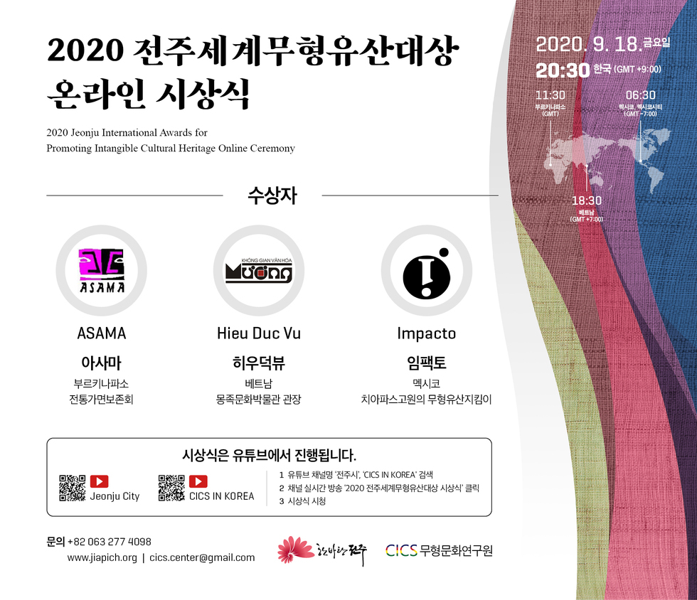 2020 전주세계무형유산대상 온라인 시상식
2020 Jeonju International Awards for Promoting Intangible Cultural Heritage Online Ceremony
2020. 9. 18.금요일 20:30 한국 (GMT +9:00)
11:30 부르키나파소(GMT) / 06:30 멕시코,멕시코시티(GMT -7:00) / 18:30 베트남 (GMT +7:00)
수상자 : ASAMA 아사마 부르키나파소 전통가면보존회 / Hieu Dục Vụ 히우덕뷰 베트남 몽족문화박물관 관장 / Impacto 임팩토 멕시코 치아파스고원의 무형유산지킴이
시상식은 유튜브에서 진행됩니다.
1 유튜브 채널명 '전주시, CICS IN KOREA' 검색
2 채널 실시간 방송 2020 전주세계무형유산대상 시상식' 클릭 CICS IN KOREA
3 시상식 시청
문의 +82 063 277 4098 | www.jiapich.org | cics.center@gmail.com | CICS 무형문화연구원