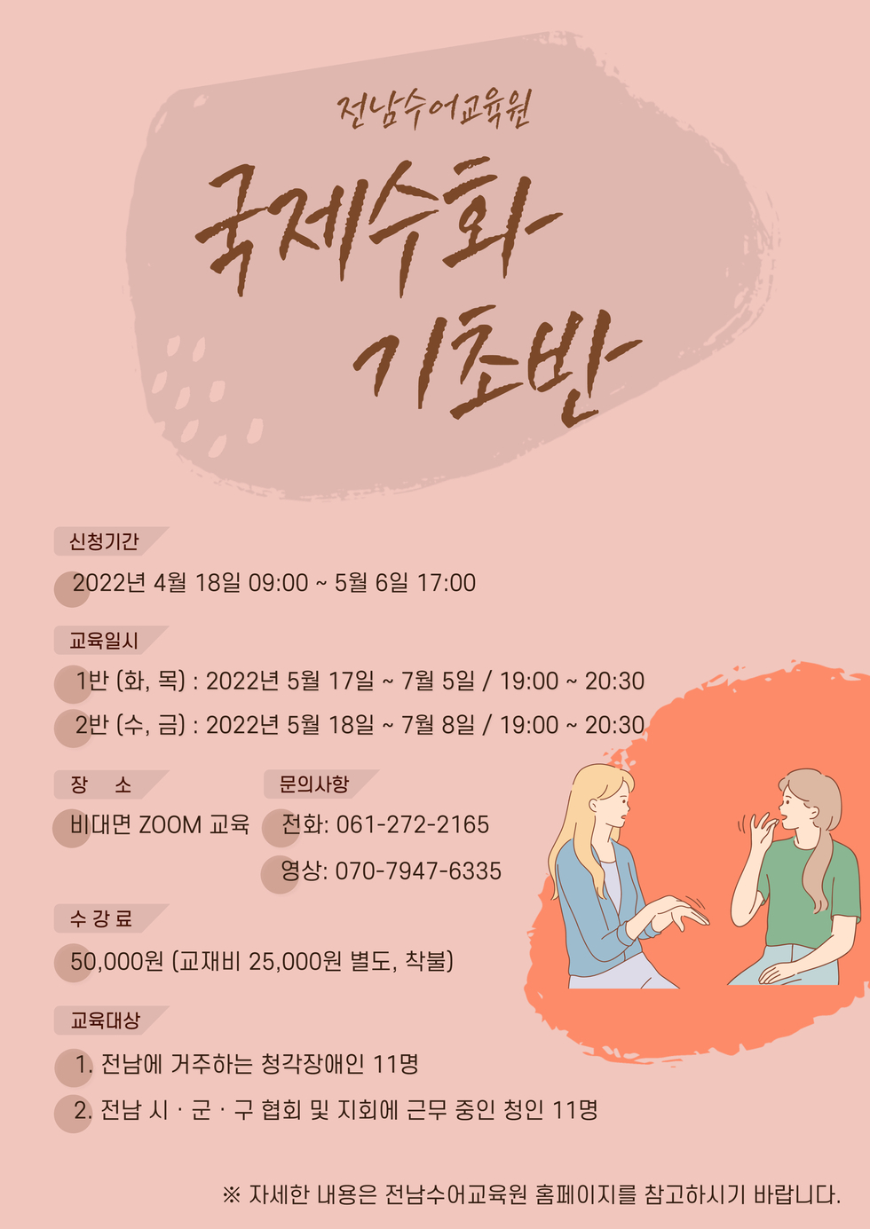 전남수어교육원 국제수화기초반 -신청기간:2022년 4월 18일 09:00~5월 6일 17:00 -교육일시 1반(화,목):2022년 5월 17일~7월 5일 / 19:00~20:30 2반(수,금):2022년 5월 18일~7월 8일 / 19:00~20:30 -장소:비대면 zoom교육 -문의사항 전화:061-272-2165 , 영상:070-7947-6335 -수강료:50,000원(교재비 25,000원 별도, 착불) -교육대상 1.전남에 거주하는 청각장애인 11명 2.전남시,군,구 협회 및 지회에 근무중인 청인 11명 ※자세한 내용은 전남수어교육원 홈페이지를 참고하시기 바랍니다.
